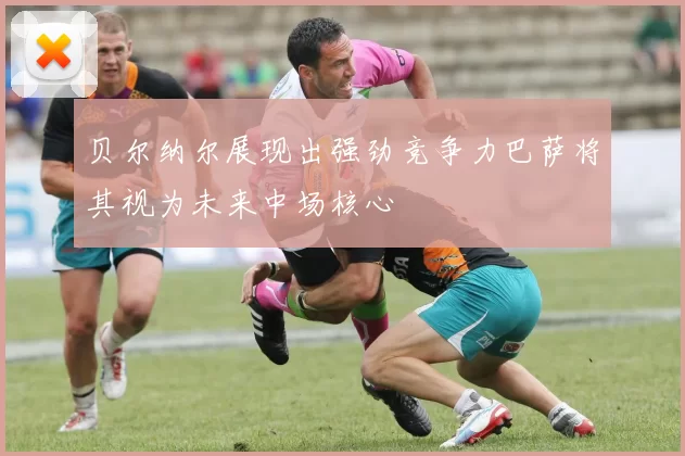 贝尔纳尔展现出强劲竞争力巴萨将其视为未来中场核心