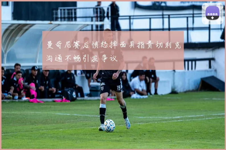 曼奇尼赛后愤怒摔面具指责切利克沟通不畅引发争议