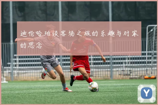 迪伦哈珀谈客场之旅的乐趣与对家的思念