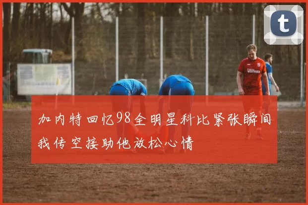 加内特回忆98全明星科比紧张瞬间我传空接助他放松心情