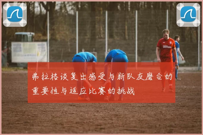 弗拉格谈复出感受与新队友磨合的重要性与适应比赛的挑战