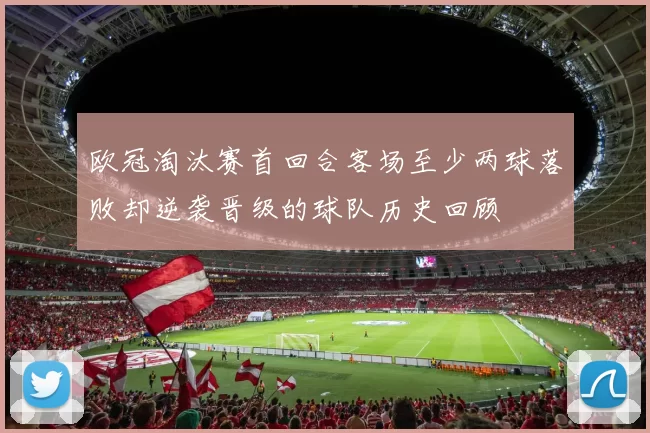 欧冠淘汰赛首回合客场至少两球落败却逆袭晋级的球队历史回顾