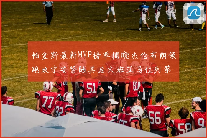 帕金斯最新MVP榜单揭晓杰伦布朗领跑坎宁安紧随其后文班亚马位列第三