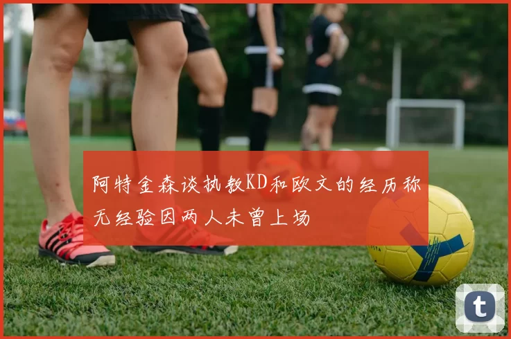 阿特金森谈执教KD和欧文的经历称无经验因两人未曾上场