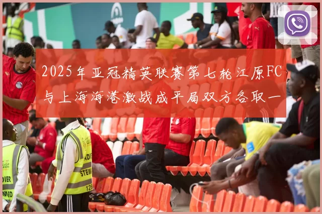 2025年亚冠精英联赛第七轮江原FC与上海海港激战成平局双方各取一分