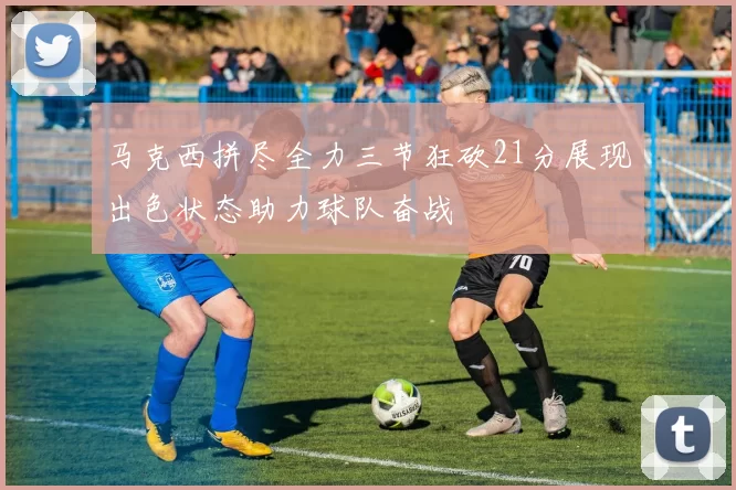 马克西拼尽全力三节狂砍21分展现出色状态助力球队奋战