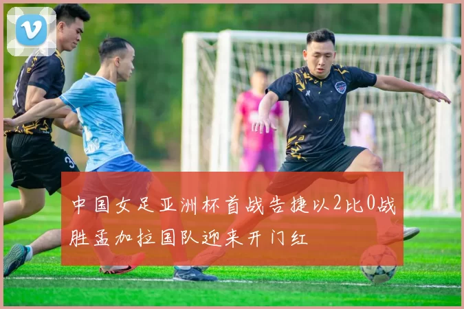 中国女足亚洲杯首战告捷以2比0战胜孟加拉国队迎来开门红
