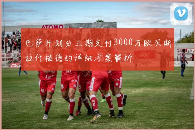 巴萨计划分三期支付3000万欧买断拉什福德的详细方案解析