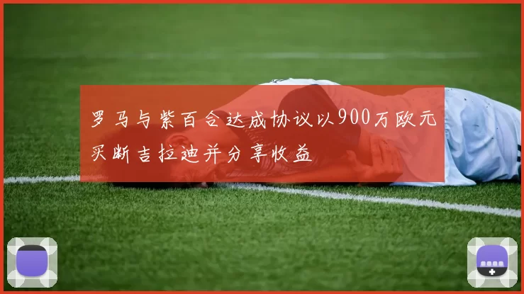 罗马与紫百合达成协议以900万欧元买断吉拉迪并分享收益