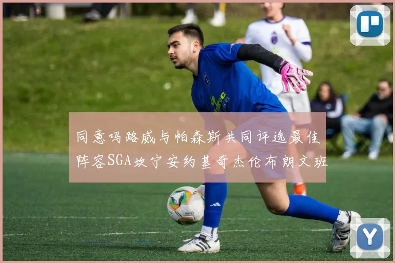 同意吗路威与帕森斯共同评选最佳阵容SGA坎宁安约基奇杰伦布朗文班