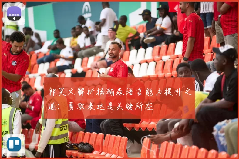 郭昊文解析杨瀚森语言能力提升之道：勇敢表达是关键所在