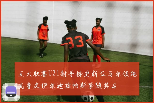 五大联赛U21射手榜更新亚马尔领跑克鲁皮伊尔迪兹帕斯紧随其后