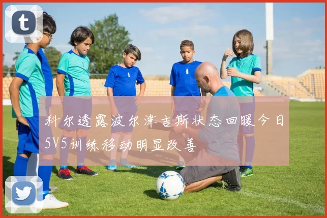 科尔透露波尔津吉斯状态回暖今日5V5训练移动明显改善