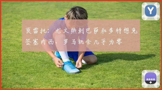 莫雷托：尤文热刺巴萨和多特想免签塞内西，罗马机会几乎为零
