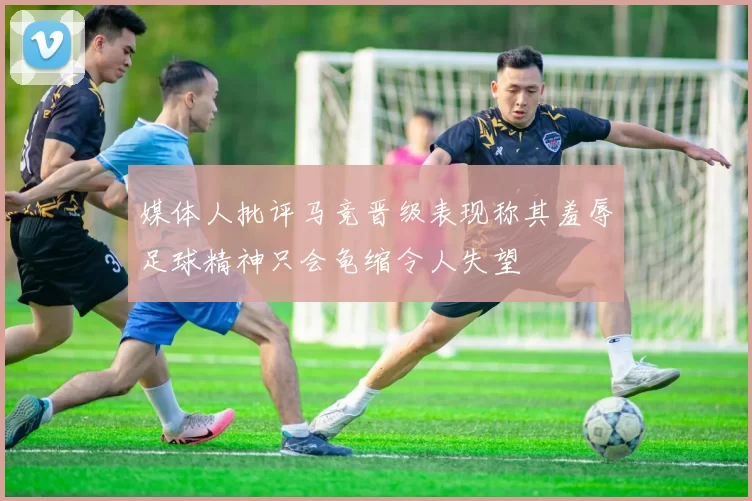 媒体人批评马竞晋级表现称其羞辱足球精神只会龟缩令人失望
