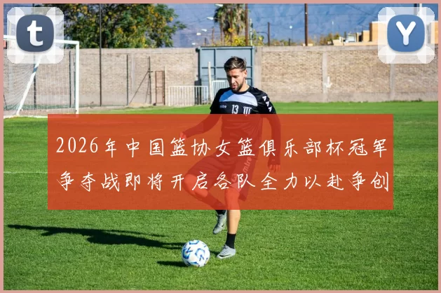 2026年中国篮协女篮俱乐部杯冠军争夺战即将开启各队全力以赴争创佳绩