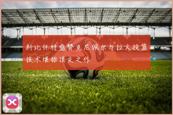 科比怀特盛赞克尼佩尔与拉文投篮技术堪称顶尖之作