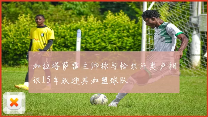加拉塔萨雷主帅称与恰尔汗奥卢相识15年欢迎其加盟球队