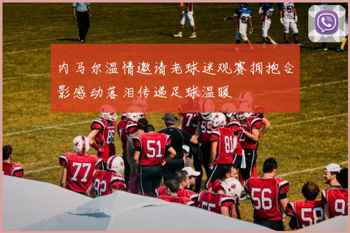 内马尔温情邀请老球迷观赛拥抱合影感动落泪传递足球温暖