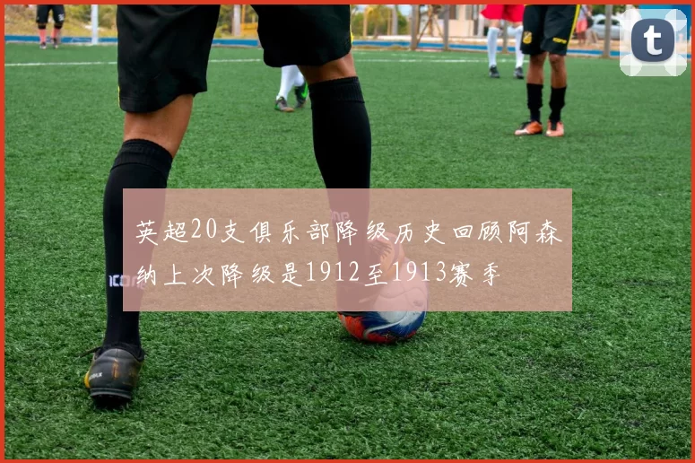 英超20支俱乐部降级历史回顾阿森纳上次降级是1912至1913赛季