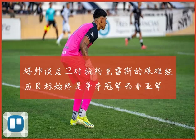 塔帅谈后卫对抗约克雷斯的艰难经历目标始终是争夺冠军而非亚军
