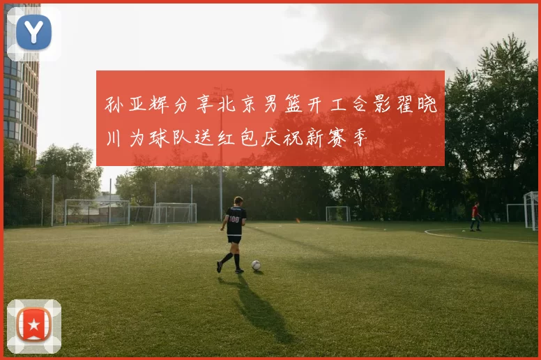 孙亚辉分享北京男篮开工合影翟晓川为球队送红包庆祝新赛季